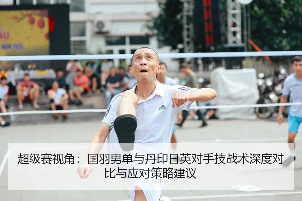 超级赛视角：国羽男单与丹印日英对手技战术深度对比与应对策略建议