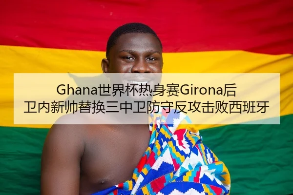 Ghana世界杯热身赛Girona后卫内新帅替换三中卫防守反攻击败西班牙